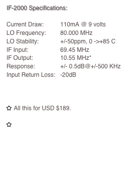 IF-2000 Specifications:
Current Draw:	110mA @ 9 voltsLO Frequency:	80.000 MHzLO Stability:		+/-50ppm, 0 ->+85 CIF Input:		69.45 MHzIF Output:		10.55 MHz*Response:		+/- 0.5dB@+/-500 KHzInput Return Loss:	-20dB

￼ All this for USD $189.

￼ Visit order page for available purchase options and distributors.